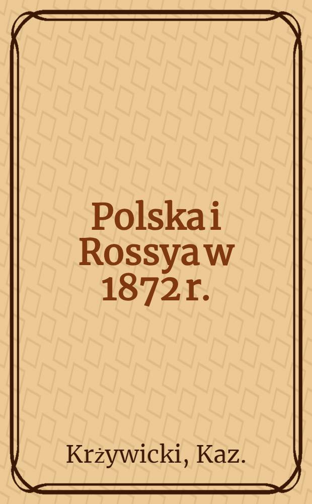 Polska i Rossya w 1872 r. : Przez b. członka Rady Stanu Królestwa Polskiego