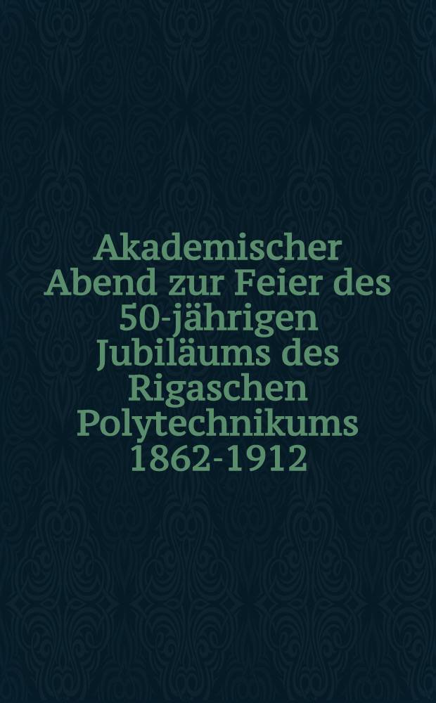 Akademischer Abend zur Feier des 50-jährigen Jubiläums des Rigaschen Polytechnikums 1862-1912