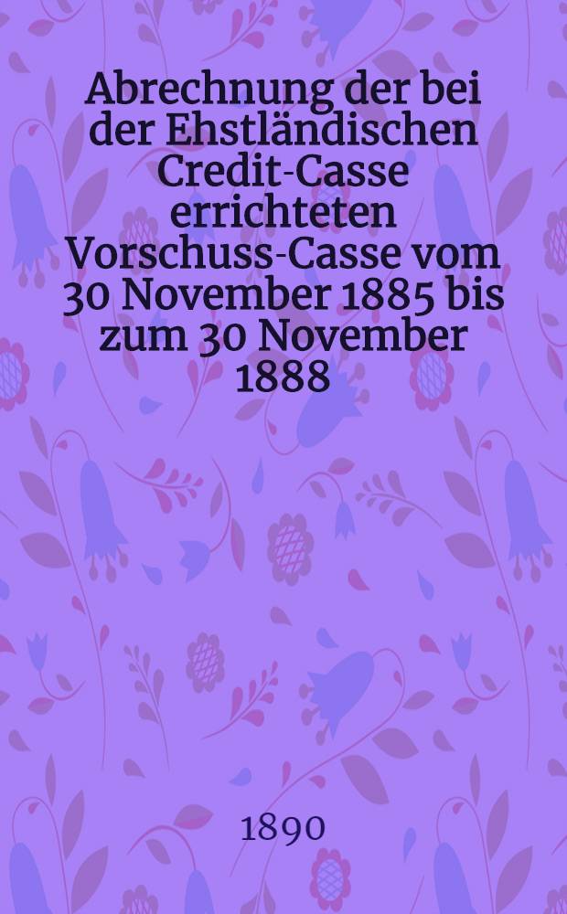Abrechnung der bei der Ehstländischen Credit-Casse errichteten Vorschuss-Casse vom 30 November 1885 bis zum 30 November 1888