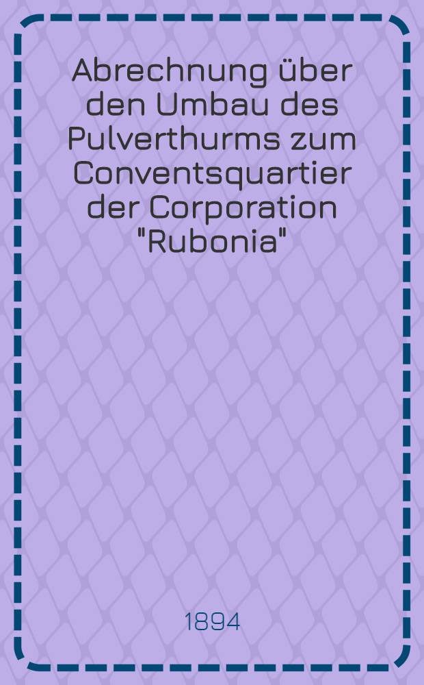Abrechnung über den Umbau des Pulverthurms zum Conventsquartier der Corporation "Rubonia"