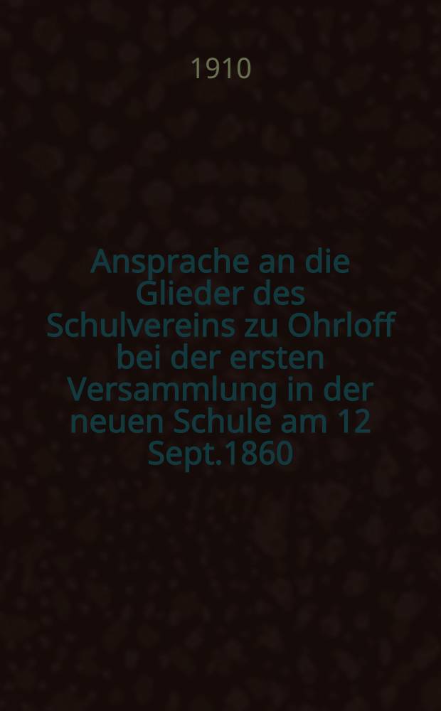 Ansprache an die Glieder des Schulvereins zu Ohrloff bei der ersten Versammlung in der neuen Schule am 12 Sept.1860 : 50-j&auml;hrigen Jubil&auml;um der Ohrloffer Centralschule 1860-1910