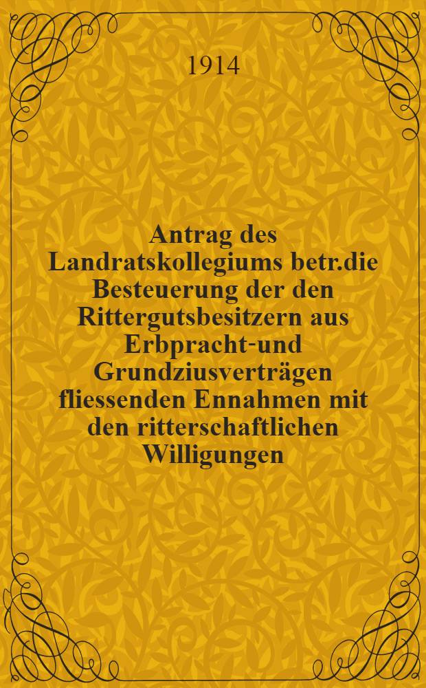 Antrag des Landratskollegiums betr.die Besteuerung der den Rittergutsbesitzern aus Erbpracht-und Grundziusverträgen fliessenden Ennahmen mit den ritterschaftlichen Willigungen