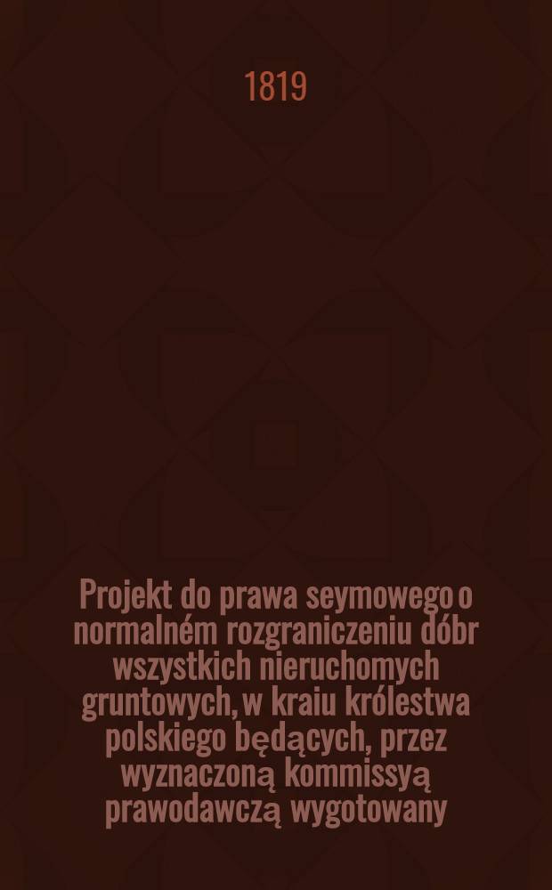 Projekt do prawa seymowego o normaln&eacute;m rozgraniczeniu d&oacute;br wszystkich nieruchomych gruntowych, w kraiu kr&oacute;lestwa polskiego będących, przez wyznaczoną kommissyą prawodawczą wygotowany