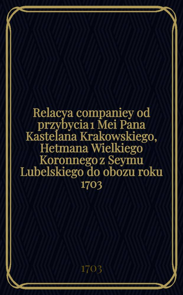 Relacya companiey od przybycia 1 Mei Pana Kastelana Krakowskiego, Hetmana Wielkiego Koronnego z Seymu Lubelskiego do obozu roku 1703