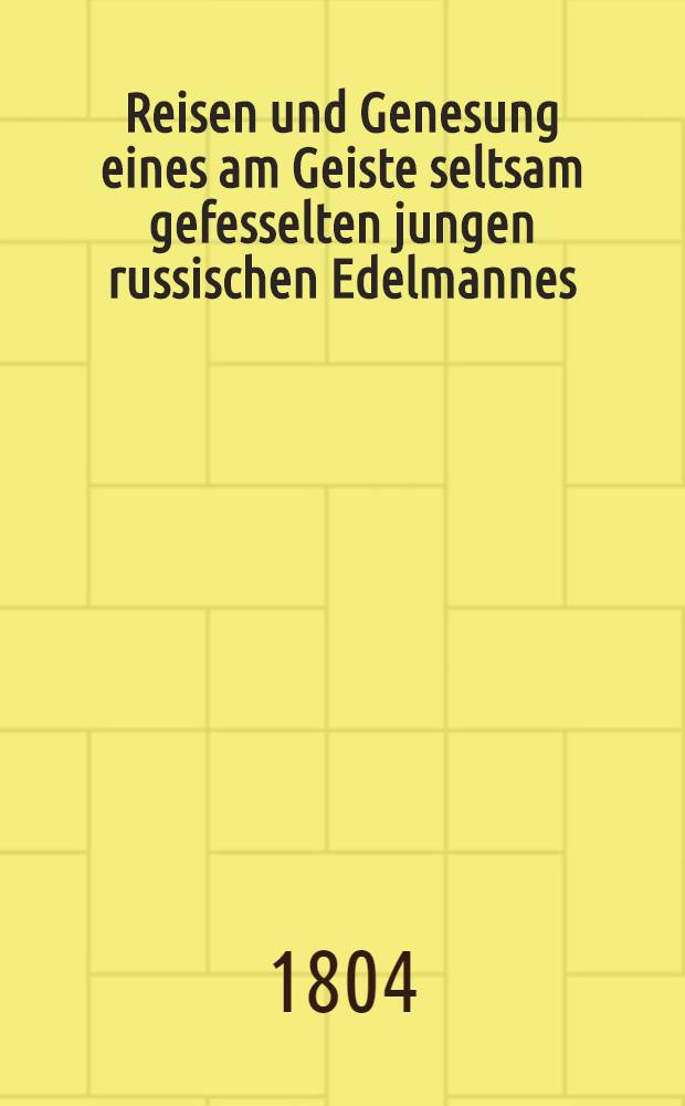 Reisen und Genesung eines am Geiste seltsam gefesselten jungen russischen Edelmannes : Nebst dem Schicksale des Verfassers, der ihn begleitete, unter der Regierung Kayser Pauls I