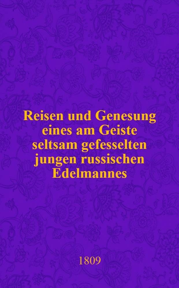 Reisen und Genesung eines am Geiste seltsam gefesselten jungen russischen Edelmannes : Nebst dem Schicksale des Verfassers, der ihn begleitete, unter der Regierung Kayser Pauls I