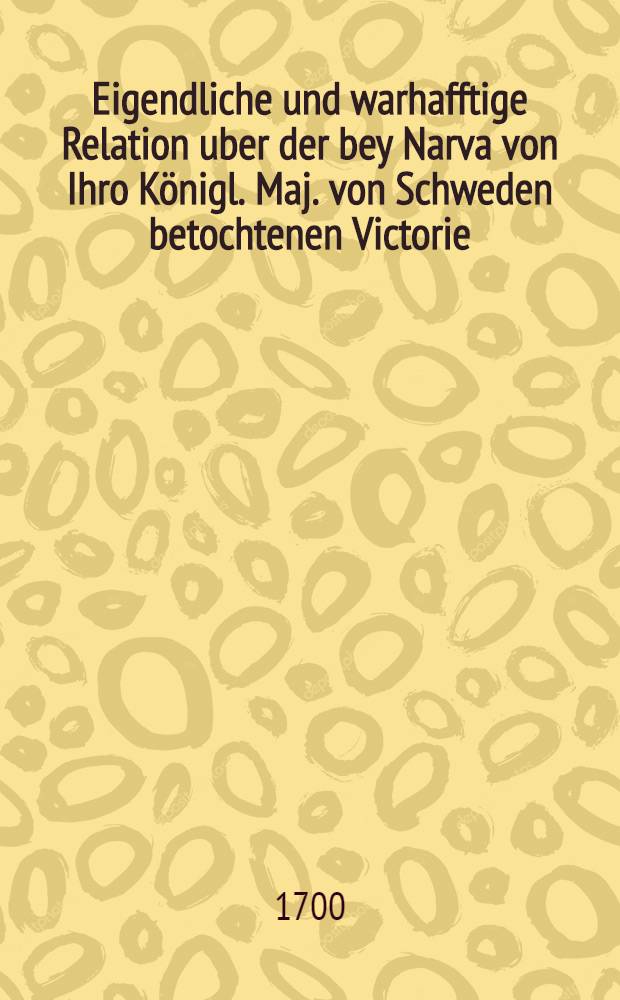 Eigendliche und warhafftige Relation uber der bey Narva von Ihro Königl. Maj. von Schweden betochtenen Victorie