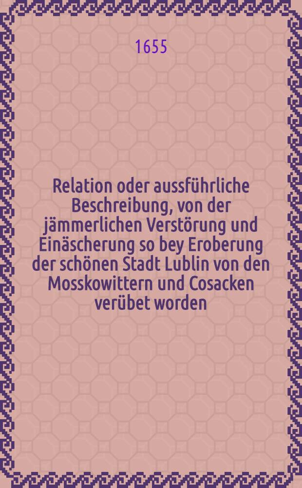Relation oder aussführliche Beschreibung, von der jämmerlichen Verstörung und Einäscherung so bey Eroberung der schönen Stadt Lublin von den Mosskowittern und Cosacken verübet worden