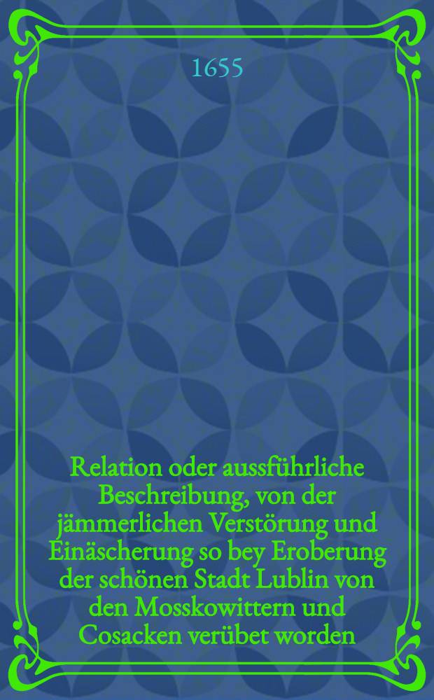 Relation oder aussf&uuml;hrliche Beschreibung, von der j&auml;mmerlichen Verst&ouml;rung und Ein&auml;scherung so bey Eroberung der sch&ouml;nen Stadt Lublin von den Mosskowittern und Cosacken ver&uuml;bet worden
