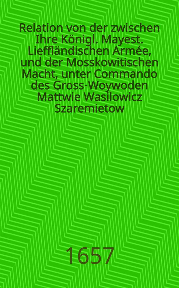 Relation von der zwischen Ihre K&ouml;nigl. Mayest. Lieffl&auml;ndischen Arm&eacute;e, und der Mosskowitischen Macht, unter Commando des Gross-Woywoden Mattwie Wasilowicz Szaremietow, beym St&auml;dtlein Walck, den 9. Junii 1657. vorgegangenen Haupt Rencontre