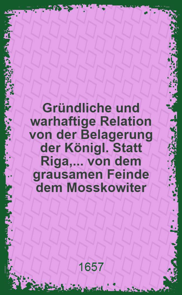 Gr&uuml;ndliche und warhaftige Relation von der Belagerung der K&ouml;nigl. Statt Riga, ... von dem grausamen Feinde dem Mosskowiter