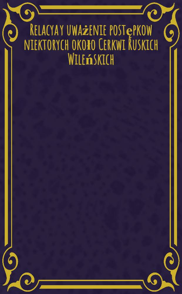 Relacya y uważenie postępkow niektorych około Cerkwi Ruskich Wileńskich : Roku 1608. y 1609. Wilnu wszystkiemu świádomych
