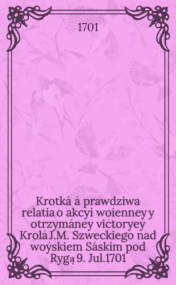 Krotká á prawdziwa relatia o akcyi woienney y otrzymáney victoryey Krolá J.M. Szweckiego nad woýskiem Sáskim pod Rygą 9. Jul.1701