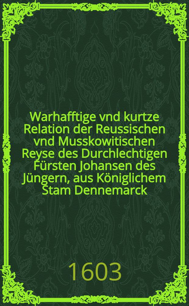 Warhafftige vnd kurtze Relation der Reussischen vnd Musskowitischen Reyse des Durchlechtigen Fürsten Johansen des Jüngern, aus Königlichem Stam Dennemarck : Durch einen der Warheit Liebhaber zusammen getragen