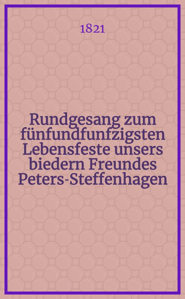 Rundgesang zum fünfundfunfzigsten Lebensfeste unsers biedern Freundes Peters-Steffenhagen : Den 4.(16.) März 1821