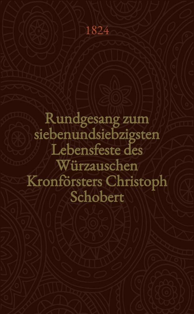 Rundgesang zum siebenundsiebzigsten Lebensfeste des W&uuml;rzauschen Kronf&ouml;rsters Christoph Schobert : Den 23. M&auml;rz 1824