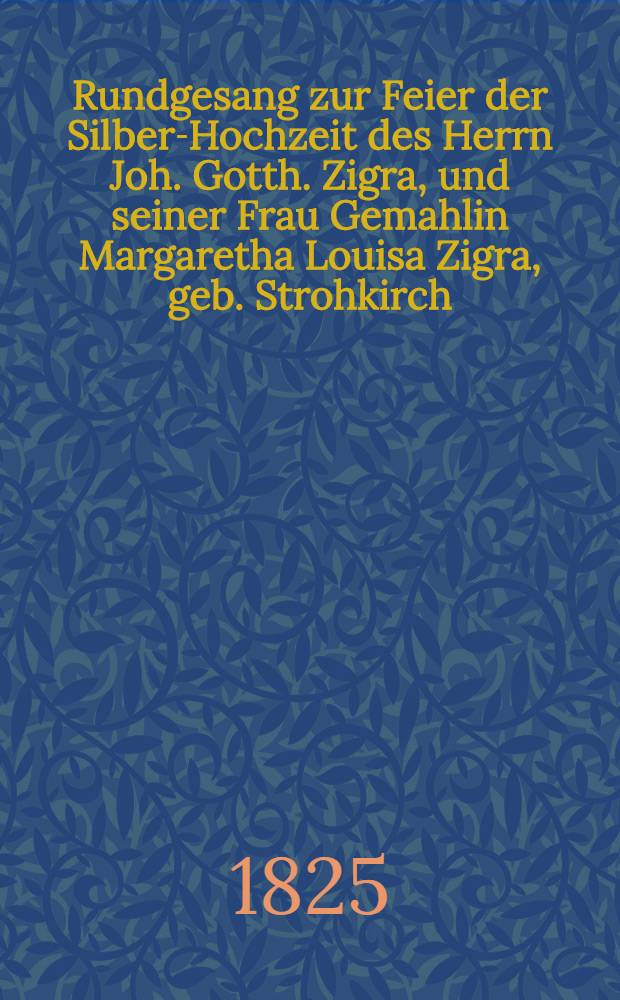 Rundgesang zur Feier der Silber-Hochzeit des Herrn Joh. Gotth. Zigra, und seiner Frau Gemahlin Margaretha Louisa Zigra, geb. Strohkirch