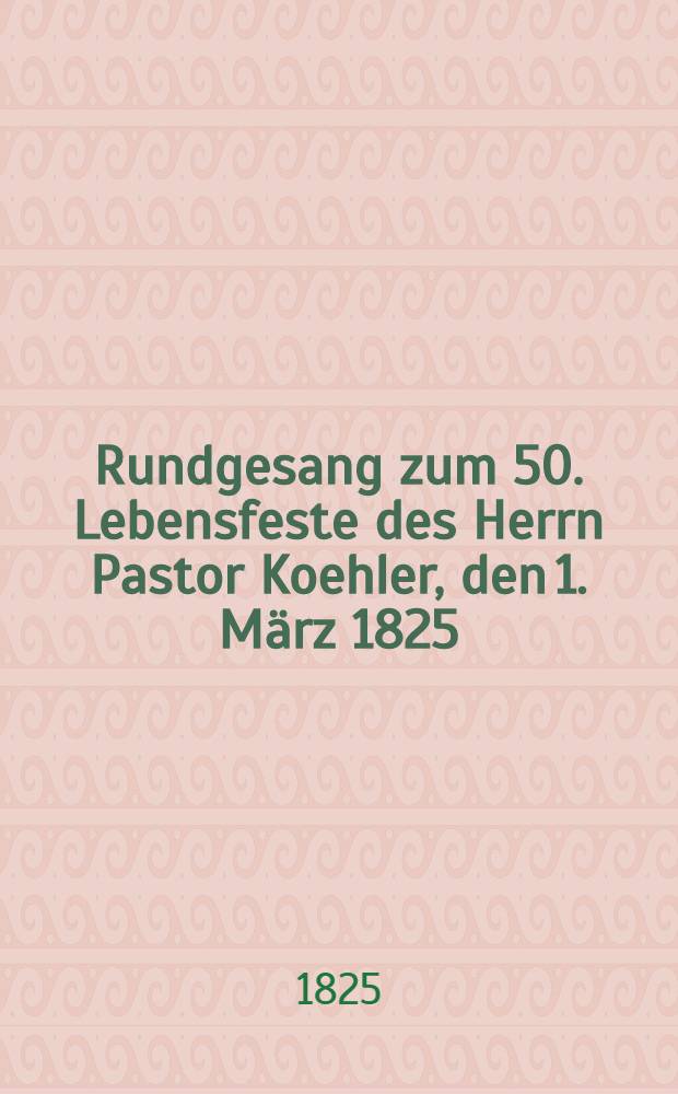 Rundgesang zum 50. Lebensfeste des Herrn Pastor Koehler, den 1. März 1825