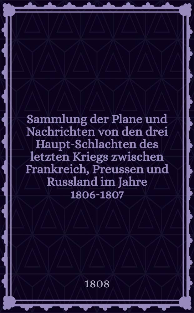 Sammlung der Plane und Nachrichten von den drei Haupt-Schlachten des letzten Kriegs zwischen Frankreich, Preussen und Russland im Jahre 1806-1807 = Recueil des plans, mémoires et notices des trois batailles principales de la dernière guerre entre la France, la Prusse et la Russie dans les années 1806 et 1807