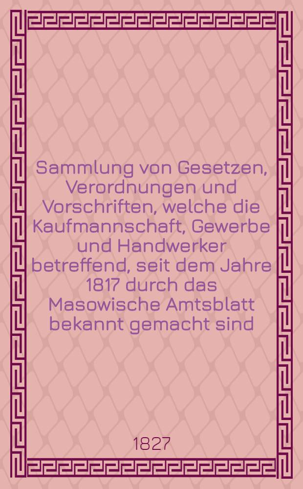 Sammlung von Gesetzen, Verordnungen und Vorschriften, welche die Kaufmannschaft, Gewerbe und Handwerker betreffend, seit dem Jahre 1817 durch das Masowische Amtsblatt bekannt gemacht sind