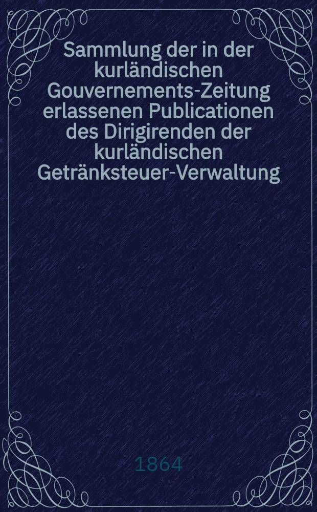 Sammlung der in der kurl&auml;ndischen Gouvernements-Zeitung erlassenen Publicationen des Dirigirenden der kurl&auml;ndischen Getr&auml;nksteuer-Verwaltung