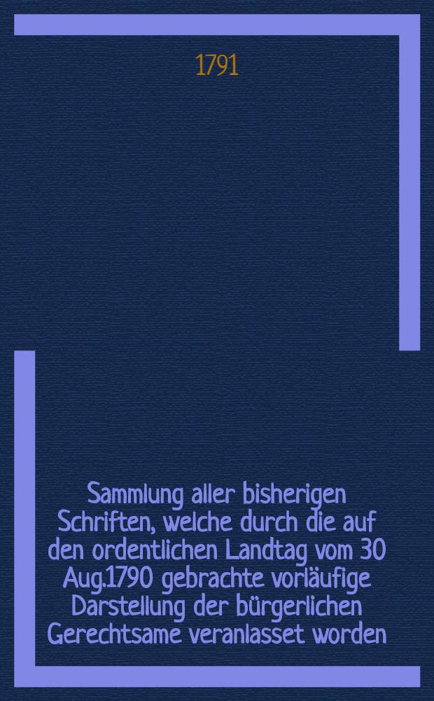 Sammlung aller bisherigen Schriften, welche durch die auf den ordentlichen Landtag vom 30 Aug.1790 gebrachte vorläufige Darstellung der bürgerlichen Gerechtsame veranlasset worden : Fortgesetzte Sammlung