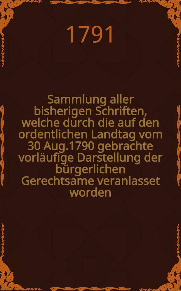 Sammlung aller bisherigen Schriften, welche durch die auf den ordentlichen Landtag vom 30 Aug.1790 gebrachte vorl&auml;ufige Darstellung der b&uuml;rgerlichen Gerechtsame veranlasset worden