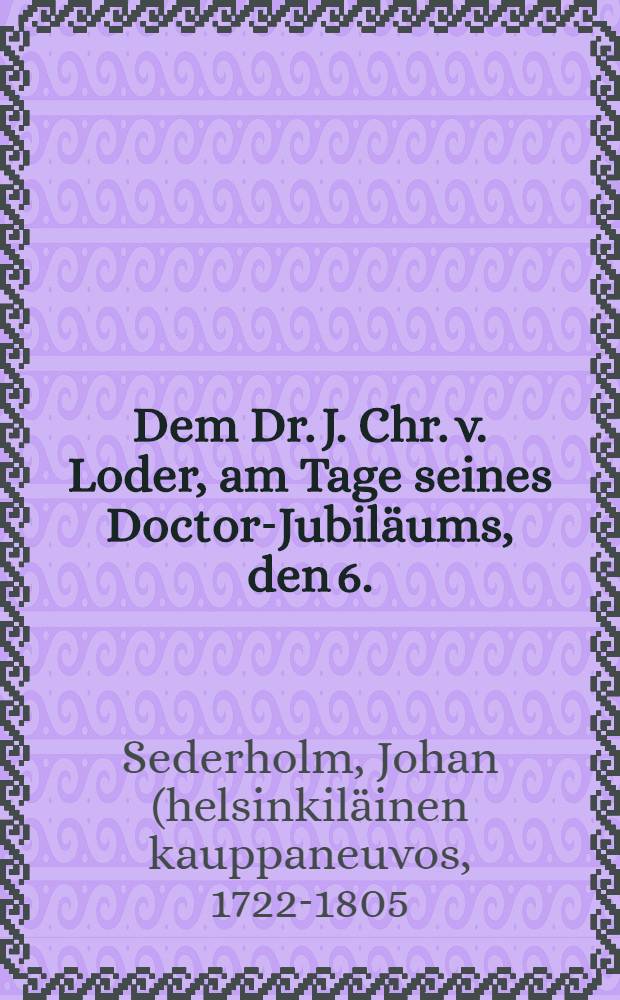 Dem Dr. J. Chr. v. Loder, am Tage seines Doctor-Jubiläums, den 6.(18.) Sept. 1827 : Pièce de vers