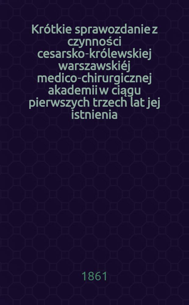 Krótkie sprawozdanie z czynności cesarsko-królewskiej warszawskiéj medico-chirurgicznej akademii w ciągu pierwszych trzech lat jej istnienia