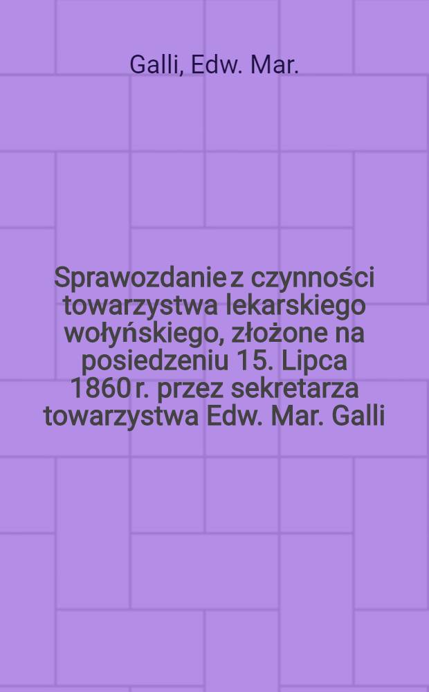 Sprawozdanie z czynności towarzystwa lekarskiego wołyńskiego, złożone na posiedzeniu 15. Lipca 1860 r. przez sekretarza towarzystwa Edw. Mar. Galli