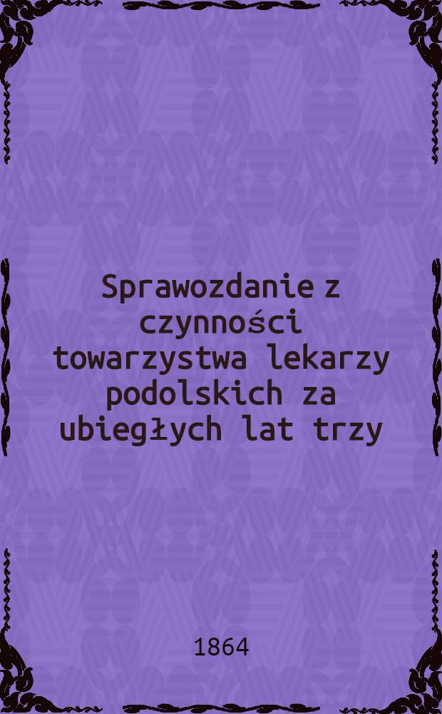 Sprawozdanie z czynności towarzystwa lekarzy podolskich za ubiegłych lat trzy : za rok 1863