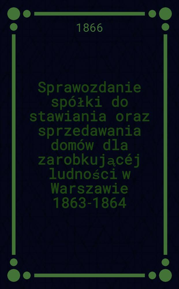 Sprawozdanie spółki do stawiania oraz sprzedawania domów dla zarobkującéj ludności w Warszawie 1863-1864