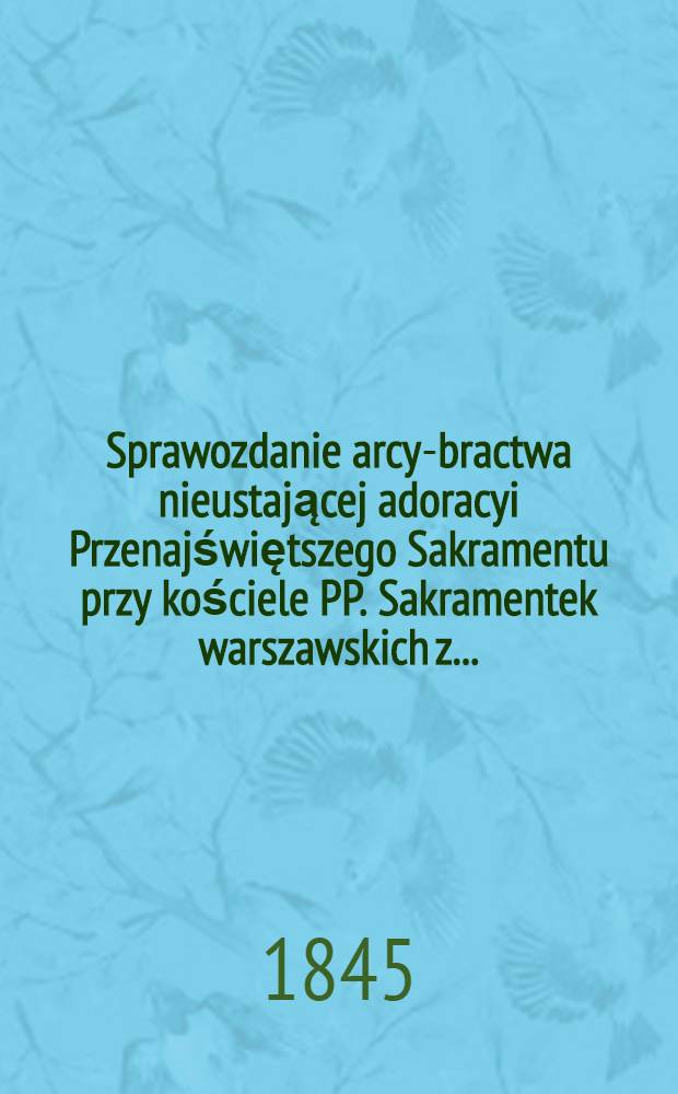 Sprawozdanie arcy-bractwa nieustającej adoracyi Przenajświętszego Sakramentu przy kościele PP. Sakramentek warszawskich z ...