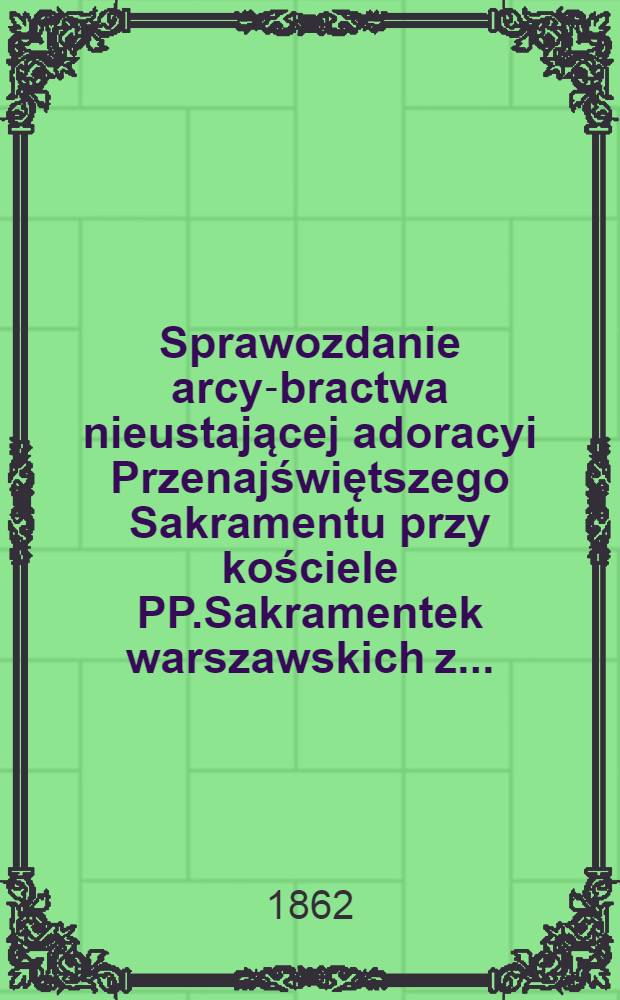 Sprawozdanie arcy-bractwa nieustającej adoracyi Przenajświętszego Sakramentu przy kościele PP.Sakramentek warszawskich z ...