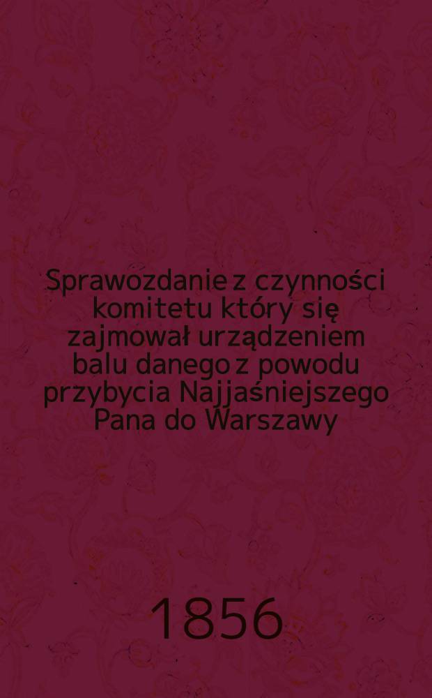 Sprawozdanie z czynności komitetu który się zajmował urządzeniem balu danego z powodu przybycia Najjaśniejszego Pana do Warszawy