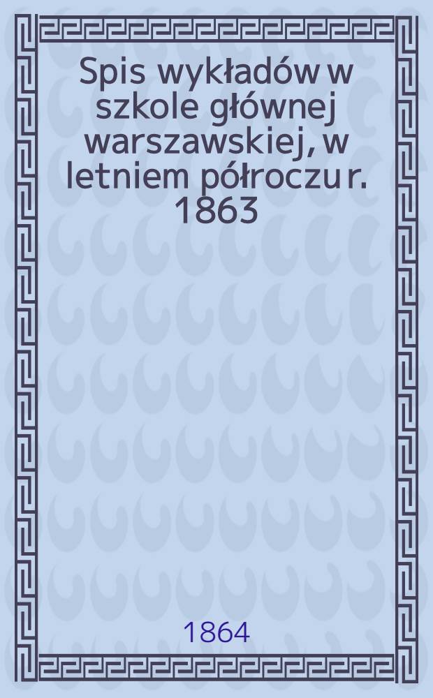 Spis wykładów w szkole głównej warszawskiej, w letniem półroczu r. 1863/4 się odbywających