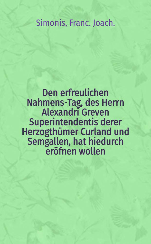 Den erfreulichen Nahmens-Tag, des Herrn Alexandri Greven Superintendentis derer Herzogthümer Curland und Semgallen, hat hiedurch eröfnen wollen : Pièce de vers
