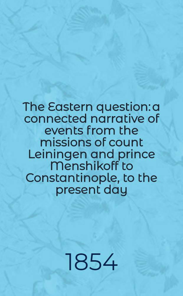 The Eastern question: a connected narrative of events from the missions of count Leiningen and prince Menshikoff to Constantinople, to the present day