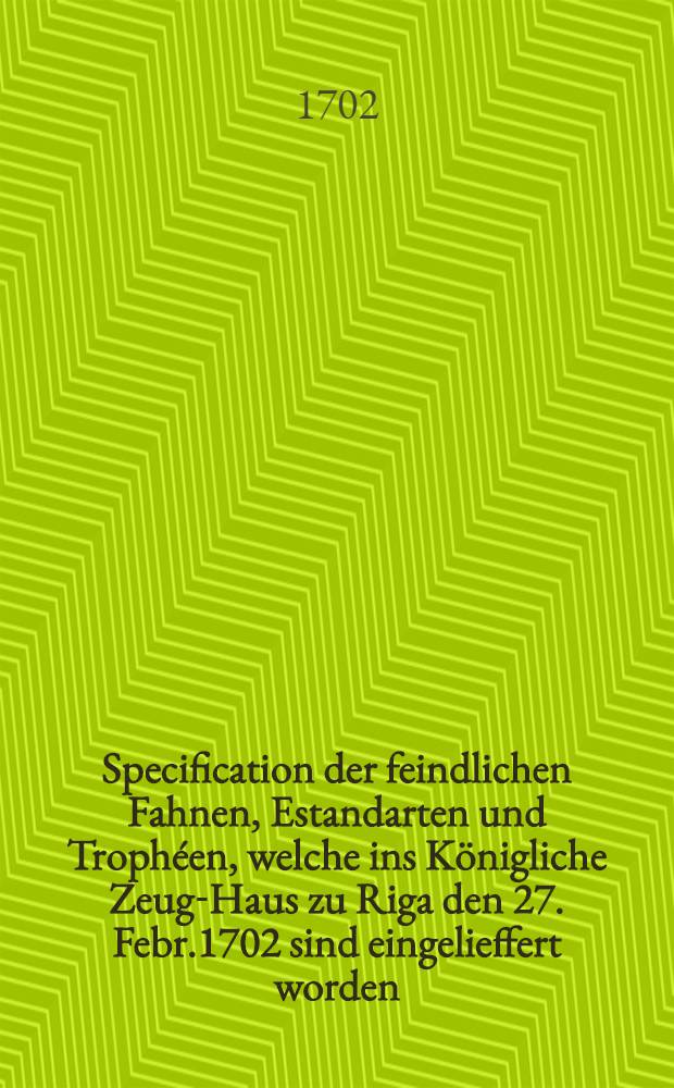 Specification der feindlichen Fahnen, Estandarten und Trophéen, welche ins Königliche Zeug-Haus zu Riga den 27. Febr.1702 sind eingelieffert worden