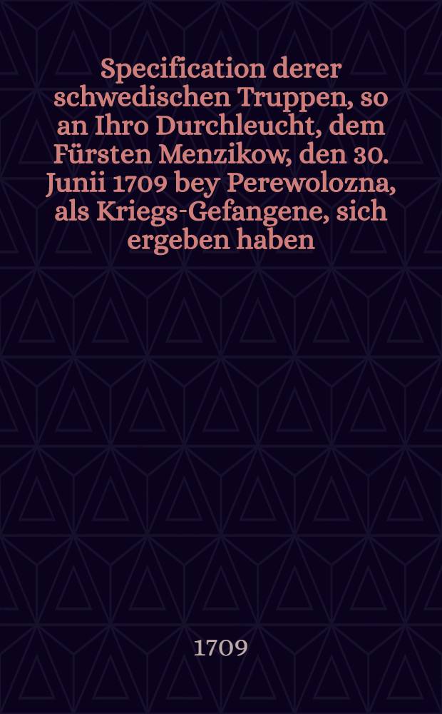 Specification derer schwedischen Truppen, so an Ihro Durchleucht, dem F&uuml;rsten Menzikow, den 30. Junii 1709 bey Perewolozna, als Kriegs-Gefangene, sich ergeben haben