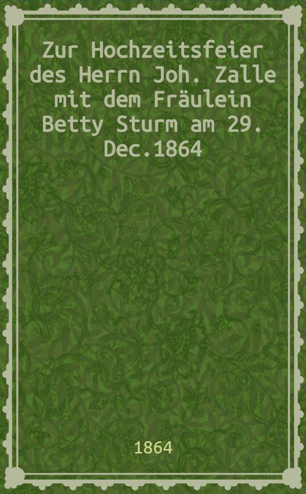 Zur Hochzeitsfeier des Herrn Joh. Zalle mit dem Fräulein Betty Sturm am 29. Dec.1864 : Pièce de vers