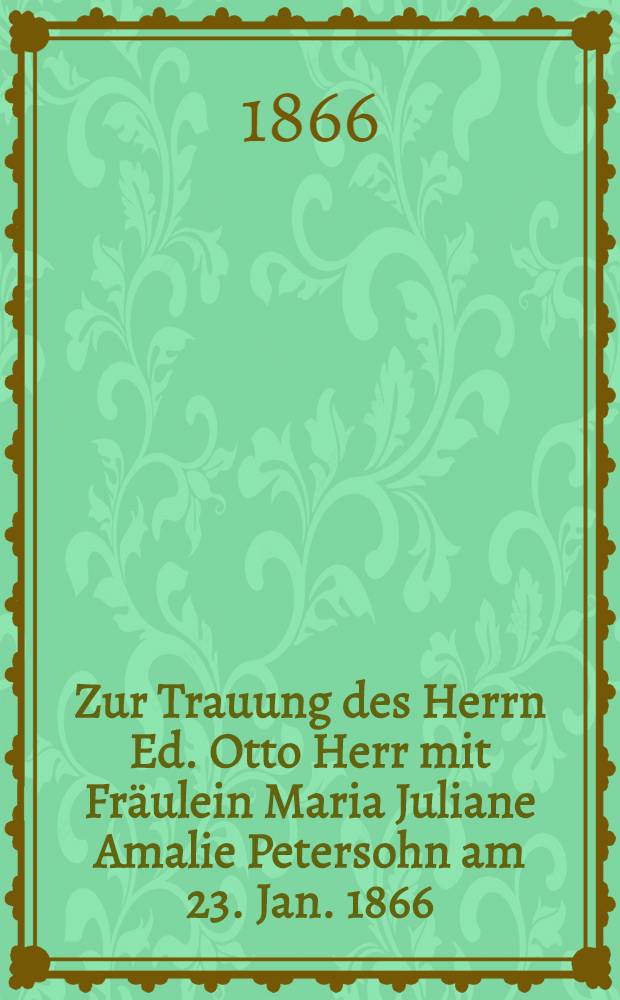 Zur Trauung des Herrn Ed. Otto Herr mit Fräulein Maria Juliane Amalie Petersohn am 23. Jan. 1866