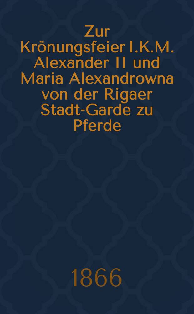 Zur Krönungsfeier I.K.M. Alexander II und Maria Alexandrowna von der Rigaer Stadt-Garde zu Pferde : Den 26. Aug. 1866 : Pièce de vers