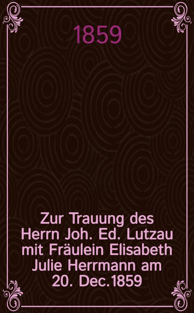 Zur Trauung des Herrn Joh. Ed. Lutzau mit Fräulein Elisabeth Julie Herrmann am 20. Dec.1859