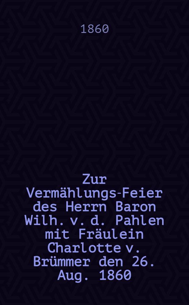 Zur Verm&auml;hlungs-Feier des Herrn Baron Wilh. v. d. Pahlen mit Fr&auml;ulein Charlotte v. Br&uuml;mmer den 26. Aug. 1860 : Pi&egrave;ce de vers