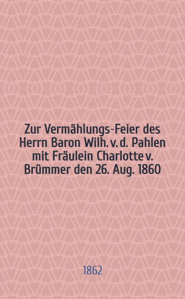 Zur Vermählungs-Feier des Herrn Baron Wilh. v. d. Pahlen mit Fräulein Charlotte v. Brümmer den 26. Aug. 1860 : Pièce de vers