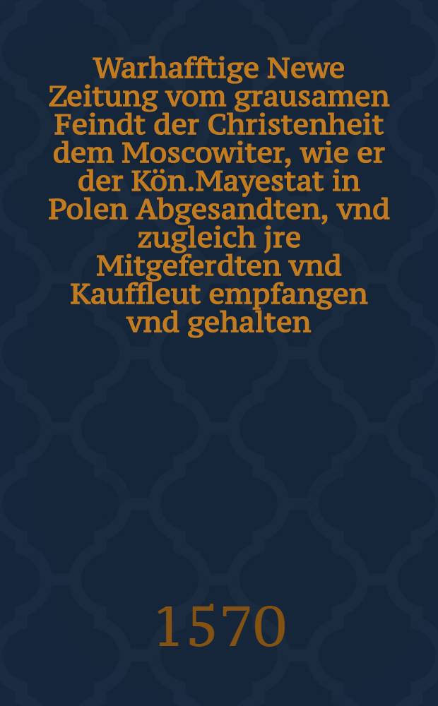 Warhafftige Newe Zeitung vom grausamen Feindt der Christenheit dem Moscowiter, wie er der Kön.Mayestat in Polen Abgesandten, vnd zugleich jre Mitgeferdten vnd Kauffleut empfangen vnd gehalten : Item, Wie er etliche seiner eignen Sted vnd Landtschafften selbst Persönlich verwüstet