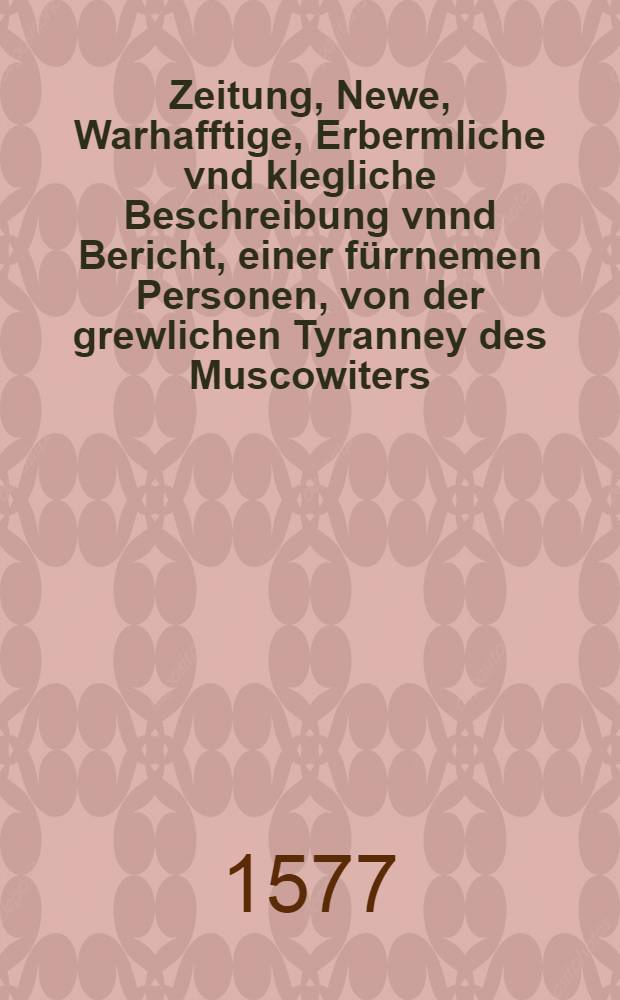 Zeitung, Newe, Warhafftige, Erbermliche vnd klegliche Beschreibung vnnd Bericht, einer f&uuml;rrnemen Personen, von der grewlichen Tyranney des Muscowiters, auss Riga geschrieben, den 30. Aug.