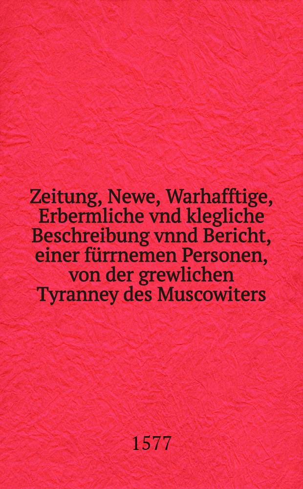 Zeitung, Newe, Warhafftige, Erbermliche vnd klegliche Beschreibung vnnd Bericht, einer f&uuml;rrnemen Personen, von der grewlichen Tyranney des Muscowiters, auss Riga geschrieben, den 30. Aug.