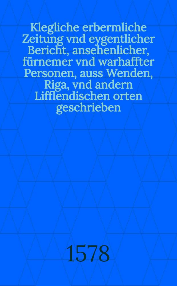 Klegliche erbermliche Zeitung vnd eygentlicher Bericht, ansehenlicher, fürnemer vnd warhaffter Personen, auss Wenden, Riga, vnd andern Lifflendischen orten geschrieben